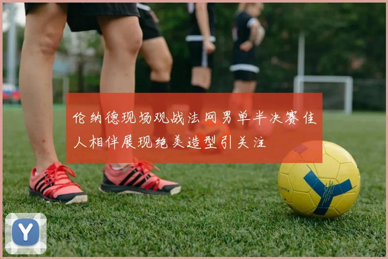 伦纳德现场观战法网男单半决赛佳人相伴展现绝美造型引关注