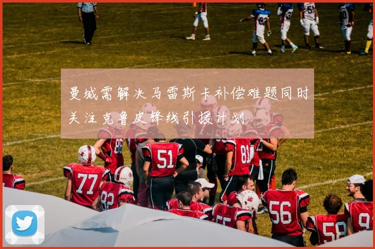 曼城需解决马雷斯卡补偿难题同时关注克鲁皮锋线引援计划