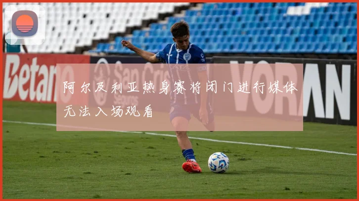 阿尔及利亚热身赛将闭门进行媒体无法入场观看