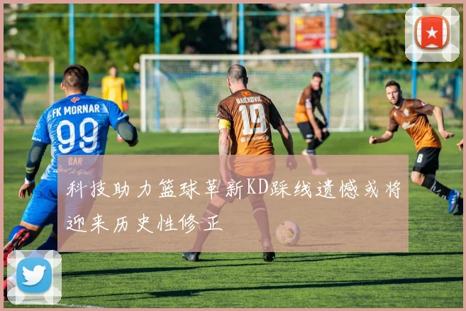 科技助力篮球革新KD踩线遗憾或将迎来历史性修正