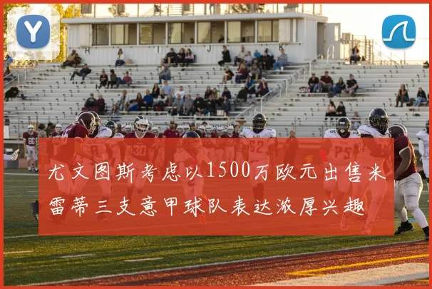 尤文图斯考虑以1500万欧元出售米雷蒂三支意甲球队表达浓厚兴趣