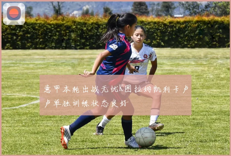 意甲本轮出战无忧K图拉姆凯利卡卢卢单独训练状态良好