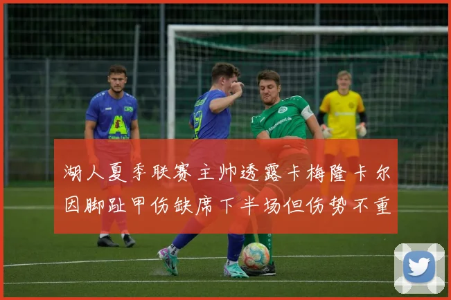 湖人夏季联赛主帅透露卡梅隆卡尔因脚趾甲伤缺席下半场但伤势不重