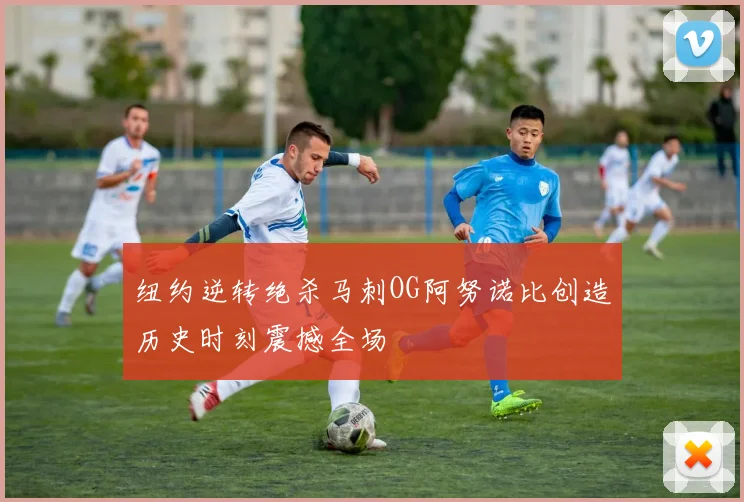 纽约逆转绝杀马刺OG阿努诺比创造历史时刻震撼全场