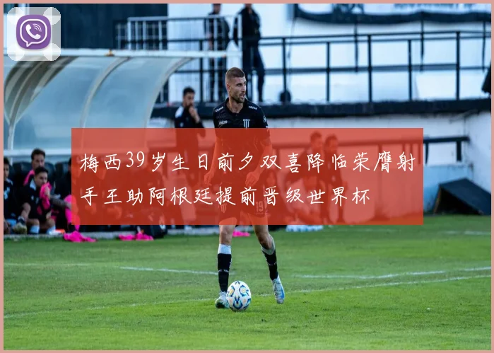 梅西39岁生日前夕双喜降临荣膺射手王助阿根廷提前晋级世界杯