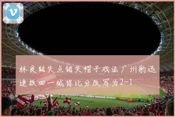 林良铭失点错失帽子戏法广州豹迅速扳回一城将比分改写为2-1