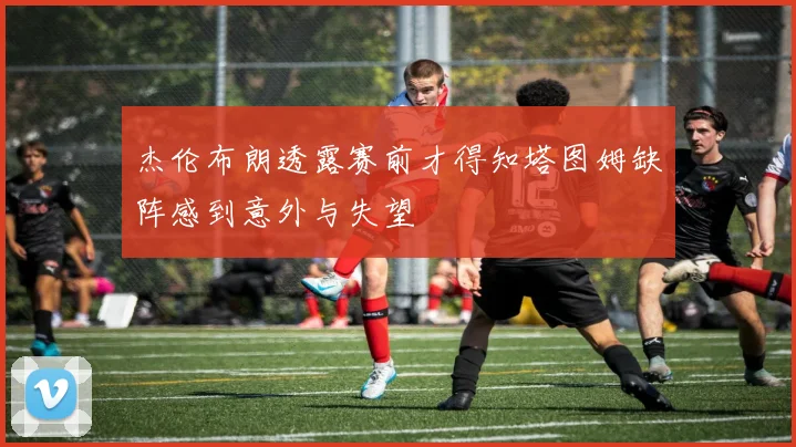 杰伦布朗透露赛前才得知塔图姆缺阵感到意外与失望
