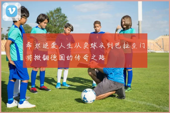 希尔逆袭人生从卖球衣到巴拉圭门将掀翻德国的传奇之路