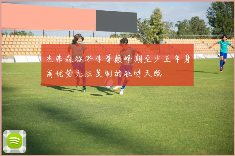 杰弗森称字母哥巅峰期至少五年身高优势无法复制的独特天赋