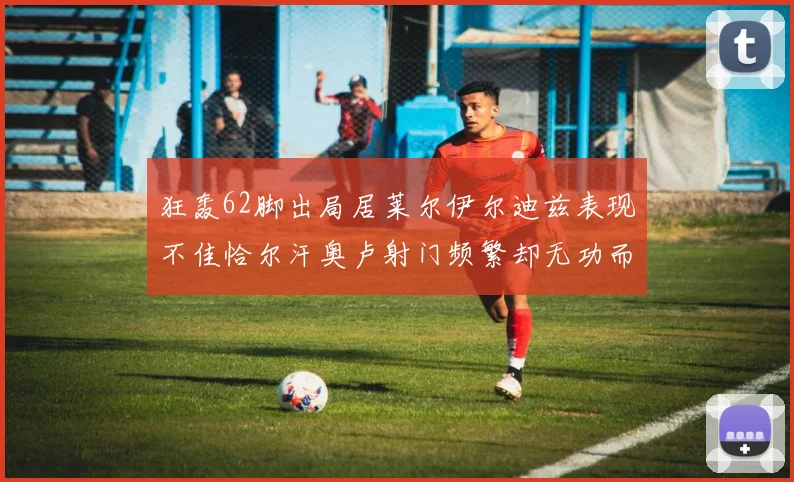 狂轰62脚出局居莱尔伊尔迪兹表现不佳恰尔汗奥卢射门频繁却无功而返